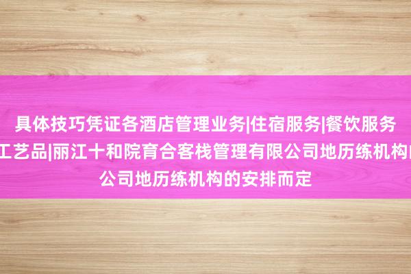 具体技巧凭证各酒店管理业务|住宿服务|餐饮服务|陶瓷制品|工艺品|丽江十和院育合客栈管理有限公司地历练机构的安排而定