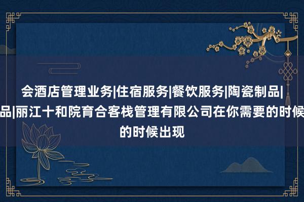 会酒店管理业务|住宿服务|餐饮服务|陶瓷制品|工艺品|丽江十和院育合客栈管理有限公司在你需要的时候出现