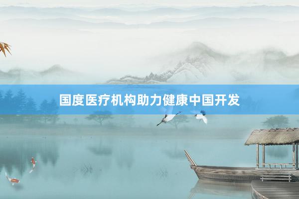 国度医疗机构助力健康中国开发